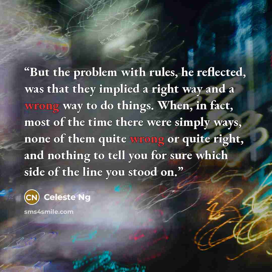 “But the problem with rules, he reflected, was that they implied a right way and a wrong way to do things. When, in fact, most of the time there were simply ways, none of them quite wrong or quite right, and nothing to tell you for sure which side of the line you stood on.” quote by Celeste Ng