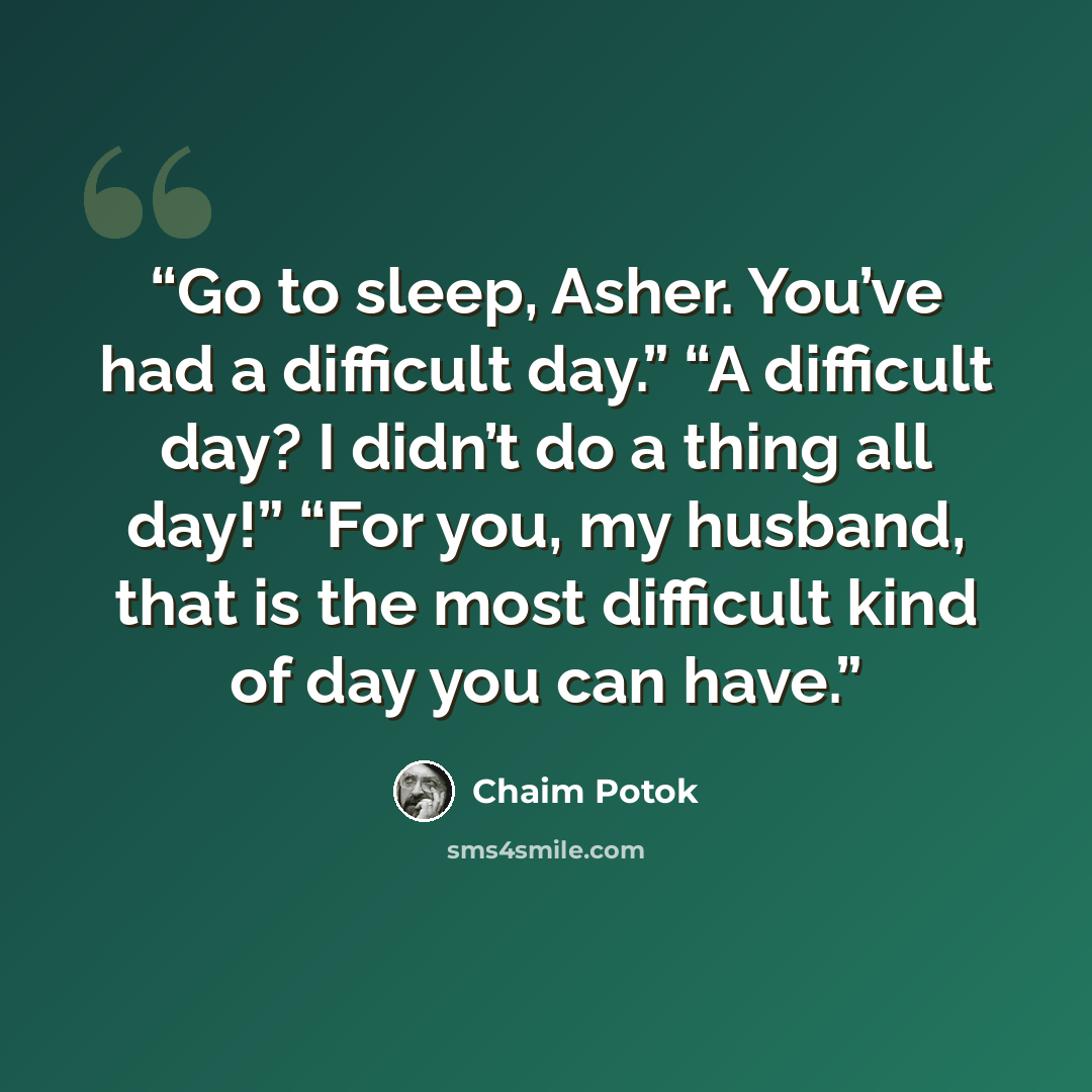 “Go to sleep, Asher. You’ve had a difficult day.” “A difficult day? I didn’t do a thing all day!” “For you, my husband, that is the most difficult kind of day you can have.” quote by Chaim Potok