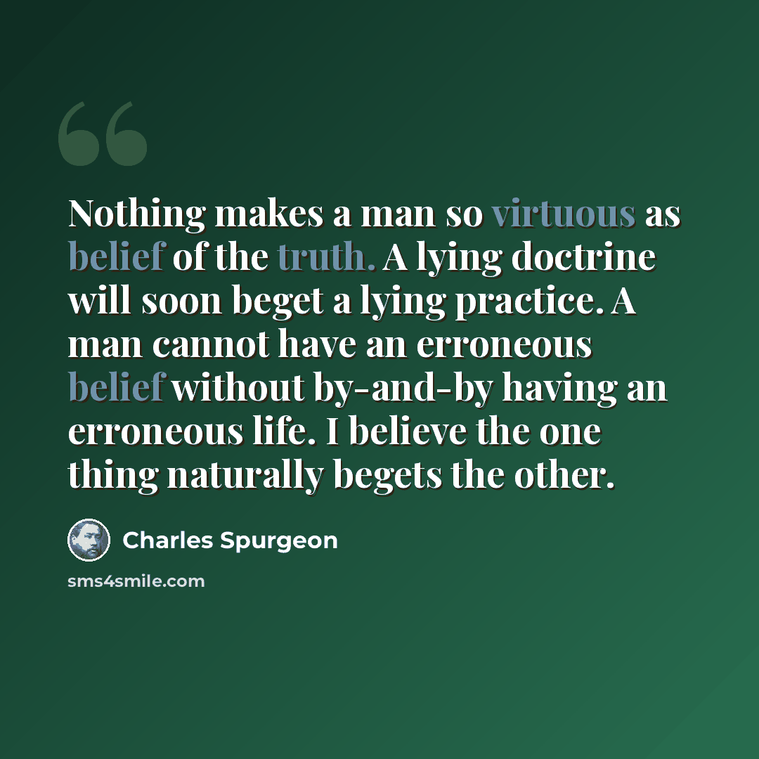 “Nothing makes a man so virtuous as belief of the truth. A lying doctrine will soon beget a lying practice. A man cannot have an erroneous belief without by-and-by having an erroneous life. I believe the one thing naturally begets the other.” quote by Charles Spurgeon