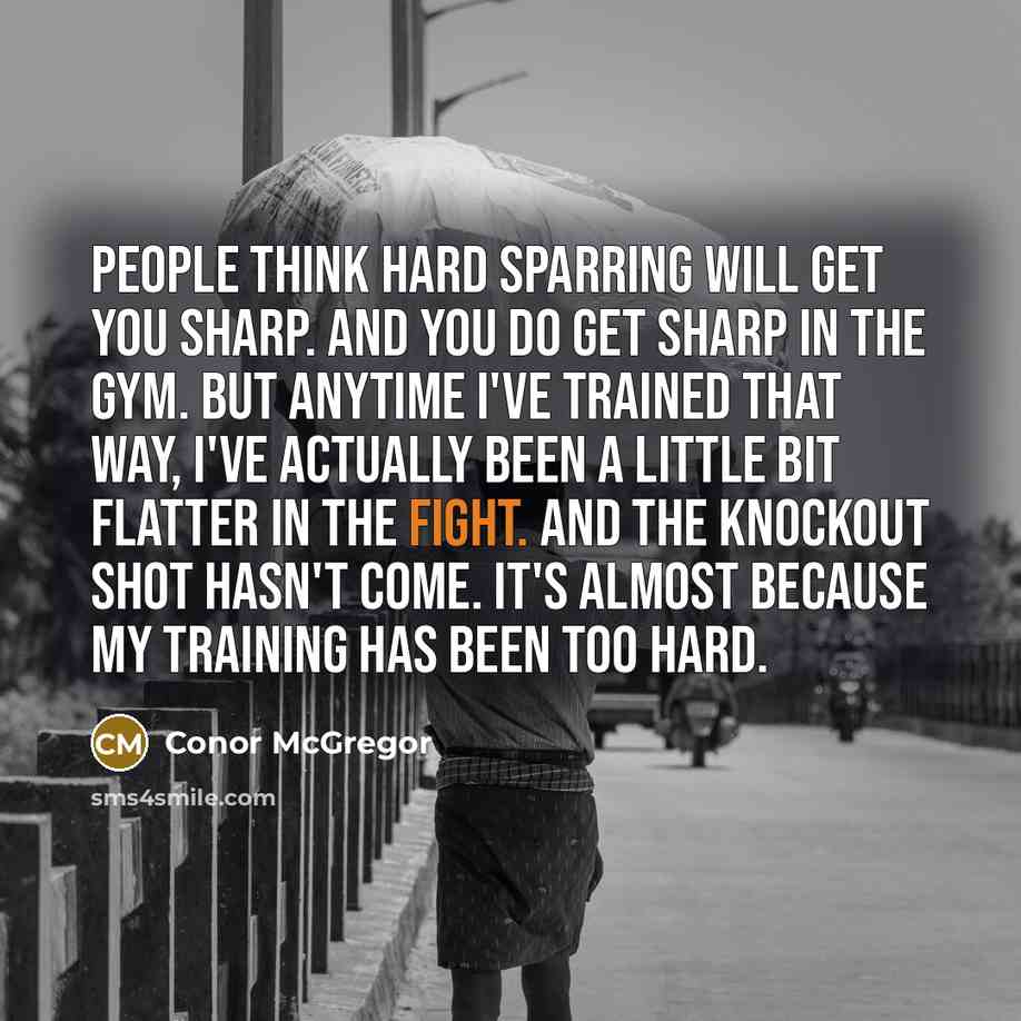 “People think hard sparring will get you sharp. And you do get sharp in the gym. But anytime I've trained that way, I've actually been a little bit flatter in the fight. And the knockout shot hasn't come. It's almost because my training has been too hard.” quote by Conor McGregor