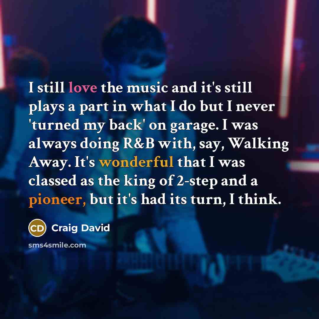“I still love the music and it's still plays a part in what I do but I never 'turned my back' on garage. I was always doing R&B with, say, Walking Away. It's wonderful that I was classed as the king of 2-step and a pioneer, but it's had its turn, I think.” quote by Craig David