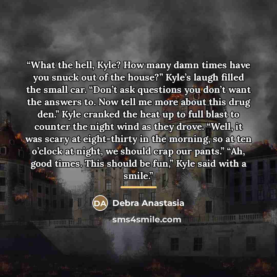 “What the hell, Kyle? How many damn times have you snuck out of the house?” Kyle’s laugh filled the small car. “Don’t ask questions you don’t want the answers to. Now tell me more about this drug den.” Kyle cranked the heat up to full blast to counter the night wind as they drove. “Well, it was…” quote by Debra Anastasia