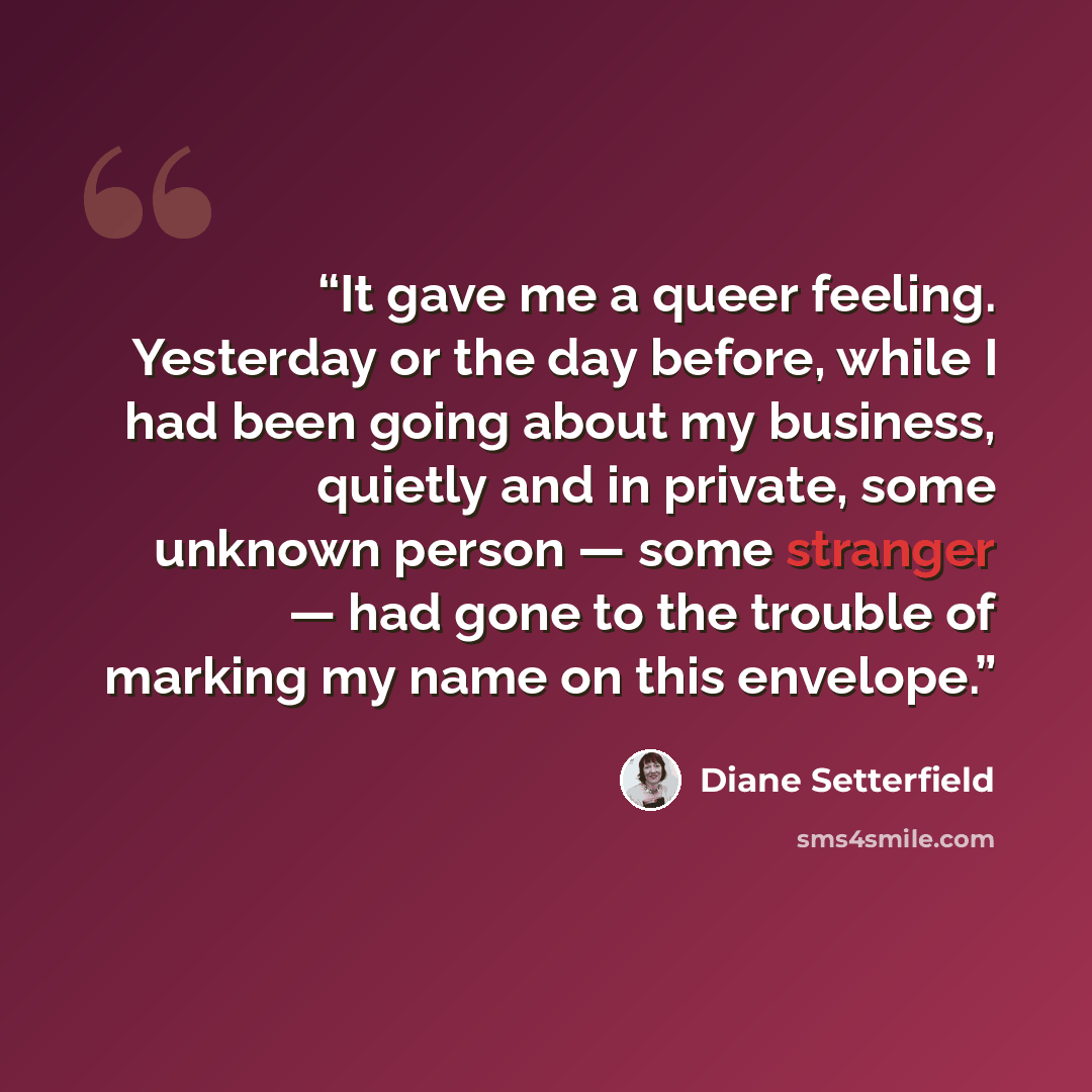 “It gave me a queer feeling. Yesterday or the day before, while I had been going about my business, quietly and in private, some unknown person ― some stranger ― had gone to the trouble of marking my name on this envelope.” quote by Diane Setterfield