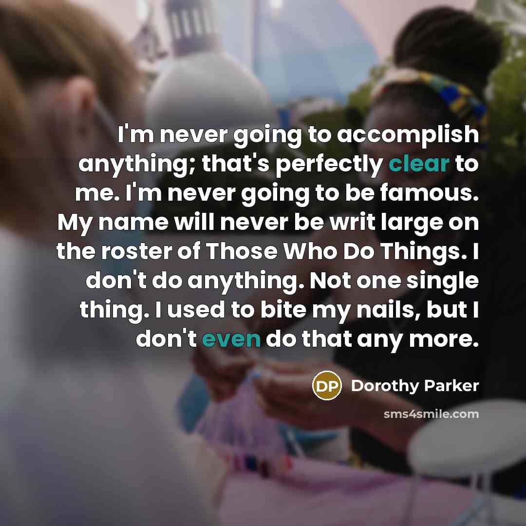 “I'm never going to accomplish anything; that's perfectly clear to me. I'm never going to be famous. My name will never be writ large on the roster of Those Who Do Things. I don't do anything. Not one single thing. I used to bite my nails, but I don't even do that any more.” quote by Dorothy Parker