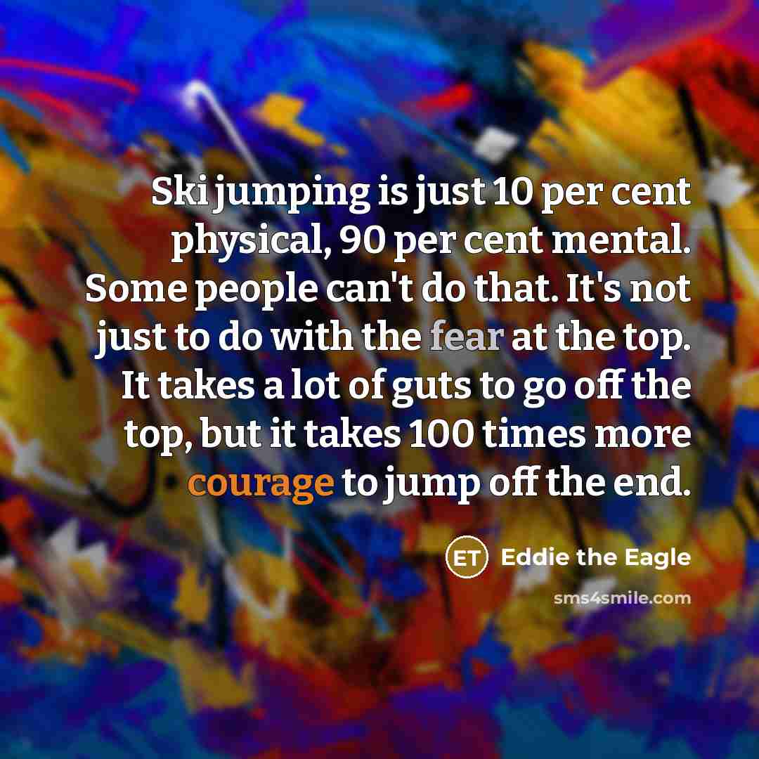 “Ski jumping is just 10 per cent physical, 90 per cent mental. Some people can't do that. It's not just to do with the fear at the top. It takes a lot of guts to go off the top, but it takes 100 times more courage to jump off the end.” quote by Eddie the Eagle