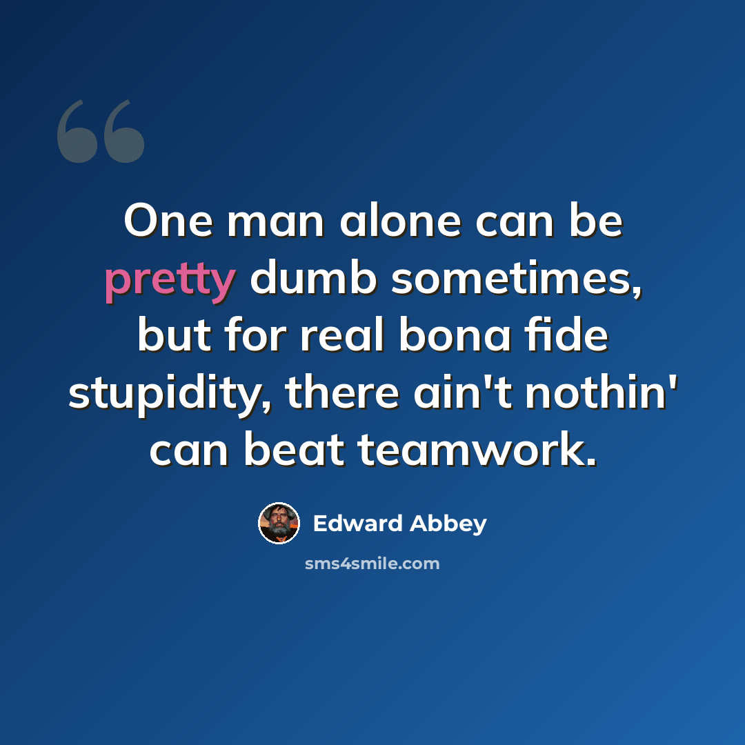 “One man alone can be pretty dumb sometimes, but for real bona fide stupidity, there ain't nothin' can beat teamwork.” quote by Edward Abbey
