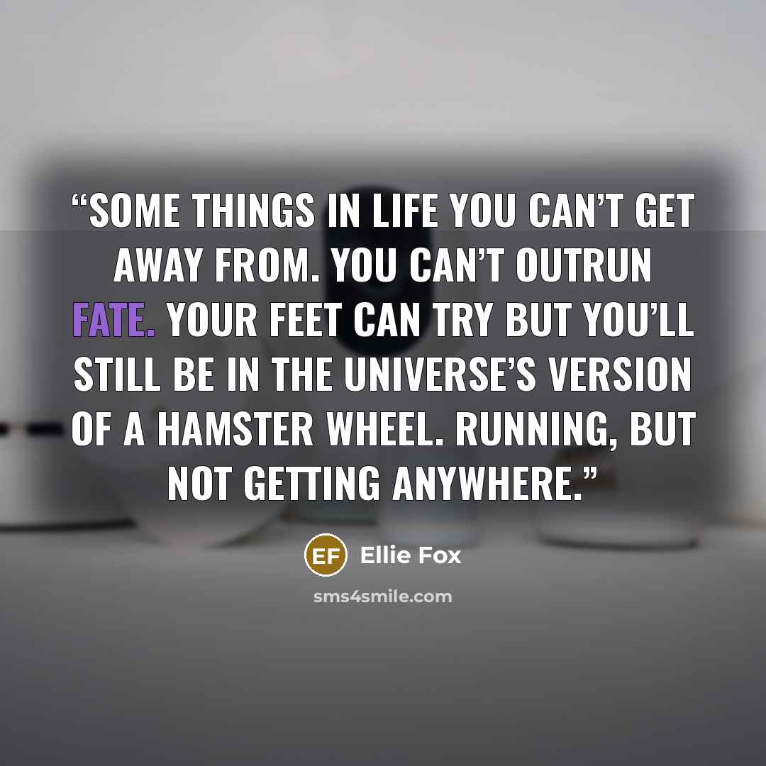 “Some things in life you can’t get away from. You can’t outrun fate. Your feet can try but you’ll still be in the universe’s version of a hamster wheel. Running, but not getting anywhere.” quote by Ellie Fox