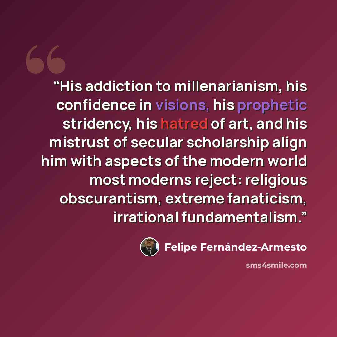 “His addiction to millenarianism, his confidence in visions, his prophetic stridency, his hatred of art, and his mistrust of secular scholarship align him with aspects of the modern world most moderns reject: religious obscurantism, extreme fanaticism, irrational fundamentalism.” quote by Felipe Fernández-Armesto