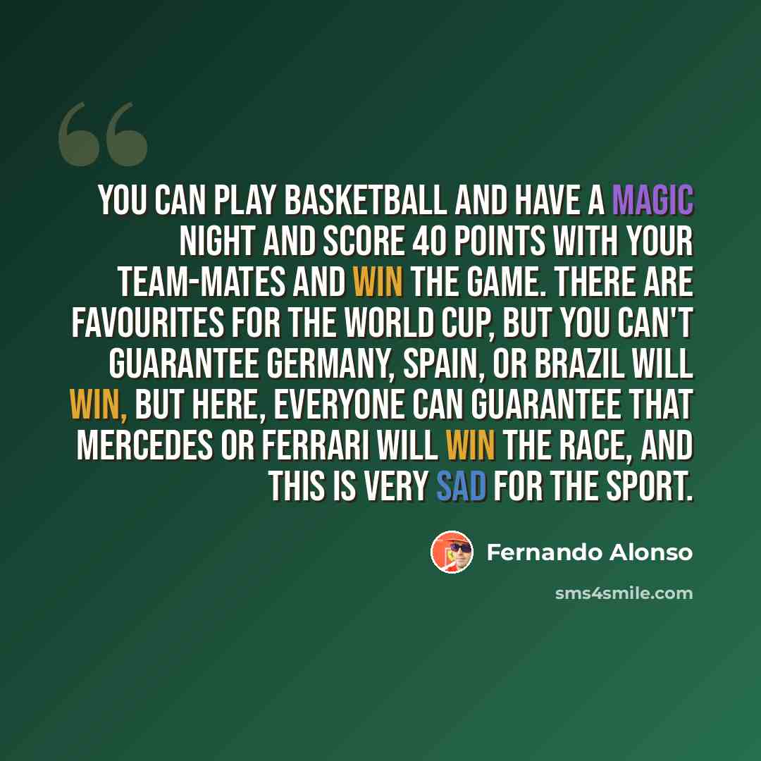 “You can play basketball and have a magic night and score 40 points with your team-mates and win the game. There are favourites for the World Cup, but you can't guarantee Germany, Spain, or Brazil will win, but here, everyone can guarantee that Mercedes or Ferrari will win the race, and this is…” quote by Fernando Alonso