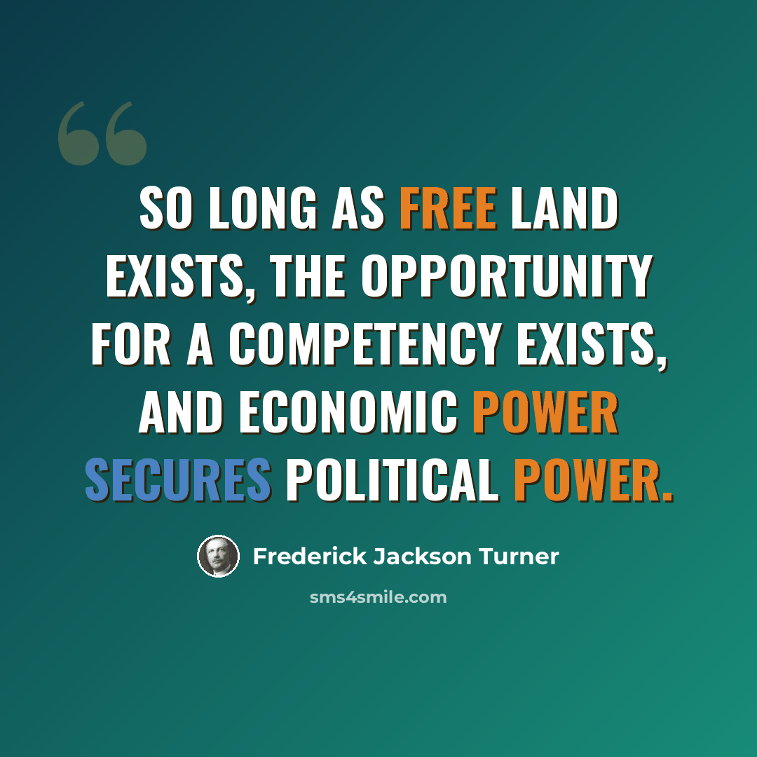 “So long as free land exists, the opportunity for a competency exists, and economic power secures political power.” quote by Frederick Jackson Turner