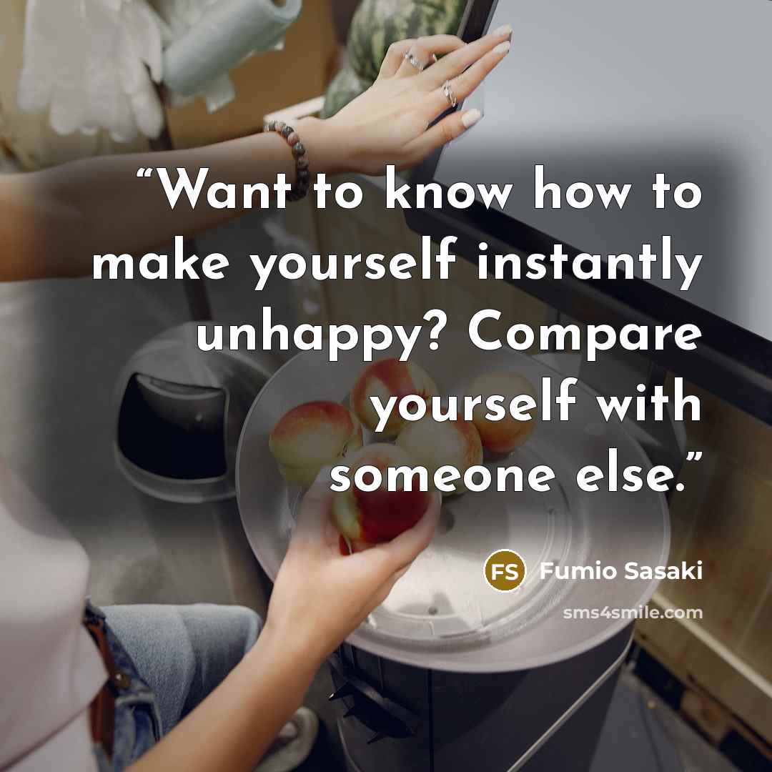 “Want to know how to make yourself instantly unhappy? Compare yourself with someone else.” quote by Fumio Sasaki