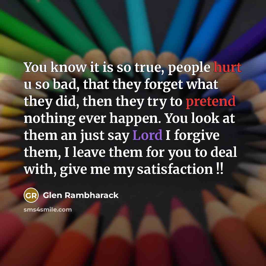 “You know it is so true, people hurt u so bad, that they forget what they did, then they try to pretend nothing ever happen. You look at them an just say Lord I forgive them, I leave them for you to deal with, give me my satisfaction !!” quote by Glen Rambharack