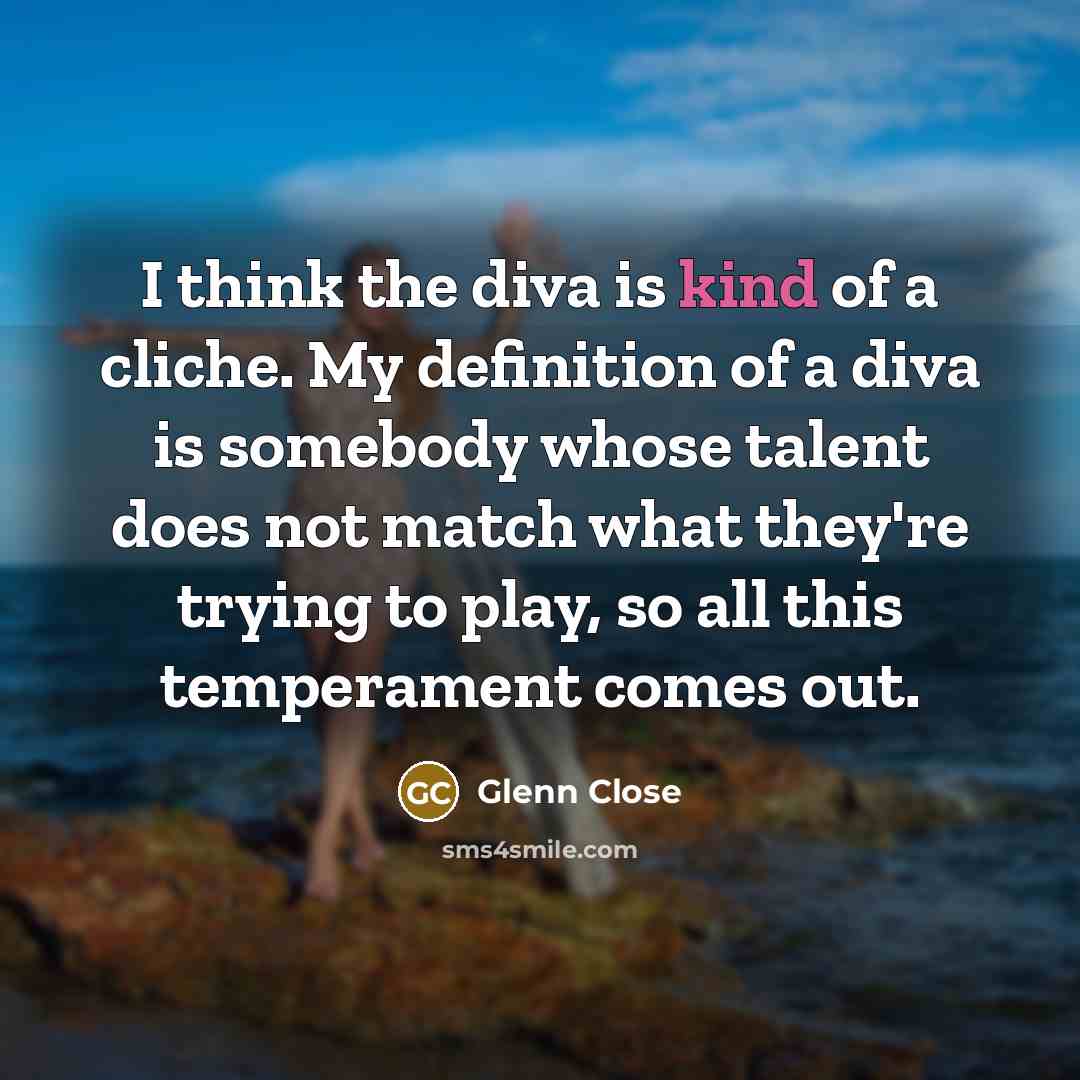 “I think the diva is kind of a cliche. My definition of a diva is somebody whose talent does not match what they're trying to play, so all this temperament comes out.” quote by Glenn Close