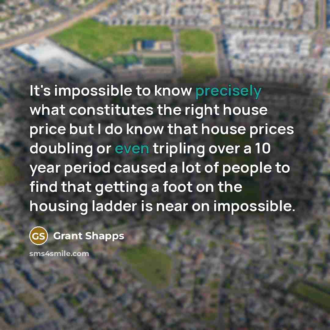 “It's impossible to know precisely what constitutes the right house price but I do know that house prices doubling or even tripling over a 10 year period caused a lot of people to find that getting a foot on the housing ladder is near on impossible.” quote by Grant Shapps