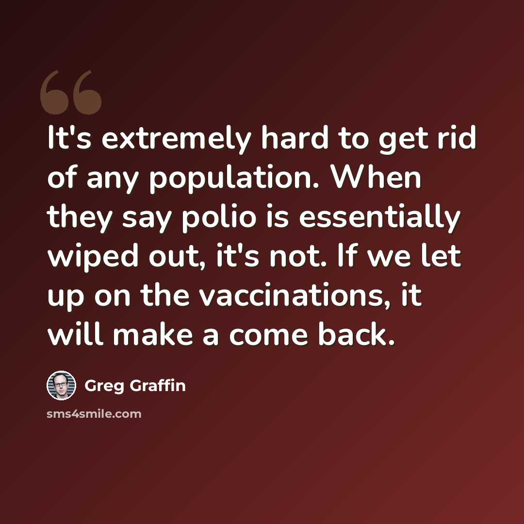 “It's extremely hard to get rid of any population. When they say polio is essentially wiped out, it's not. If we let up on the vaccinations, it will make a come back.” quote by Greg Graffin