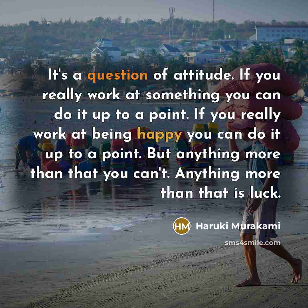 “It's a question of attitude. If you really work at something you can do it up to a point. If you really work at being happy you can do it up to a point. But anything more than that you can't. Anything more than that is luck.” quote by Haruki Murakami