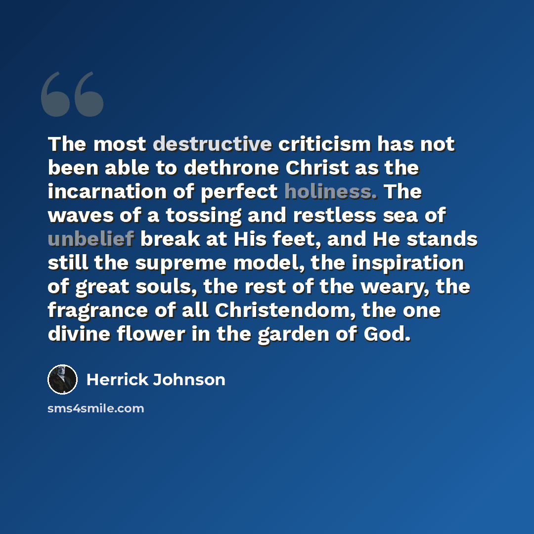 “The most destructive criticism has not been able to dethrone Christ as the incarnation of perfect holiness. The waves of a tossing and restless sea of unbelief break at His feet, and He stands still the supreme model, the inspiration of great souls, the rest of the weary, the fragrance of all…” quote by Herrick Johnson