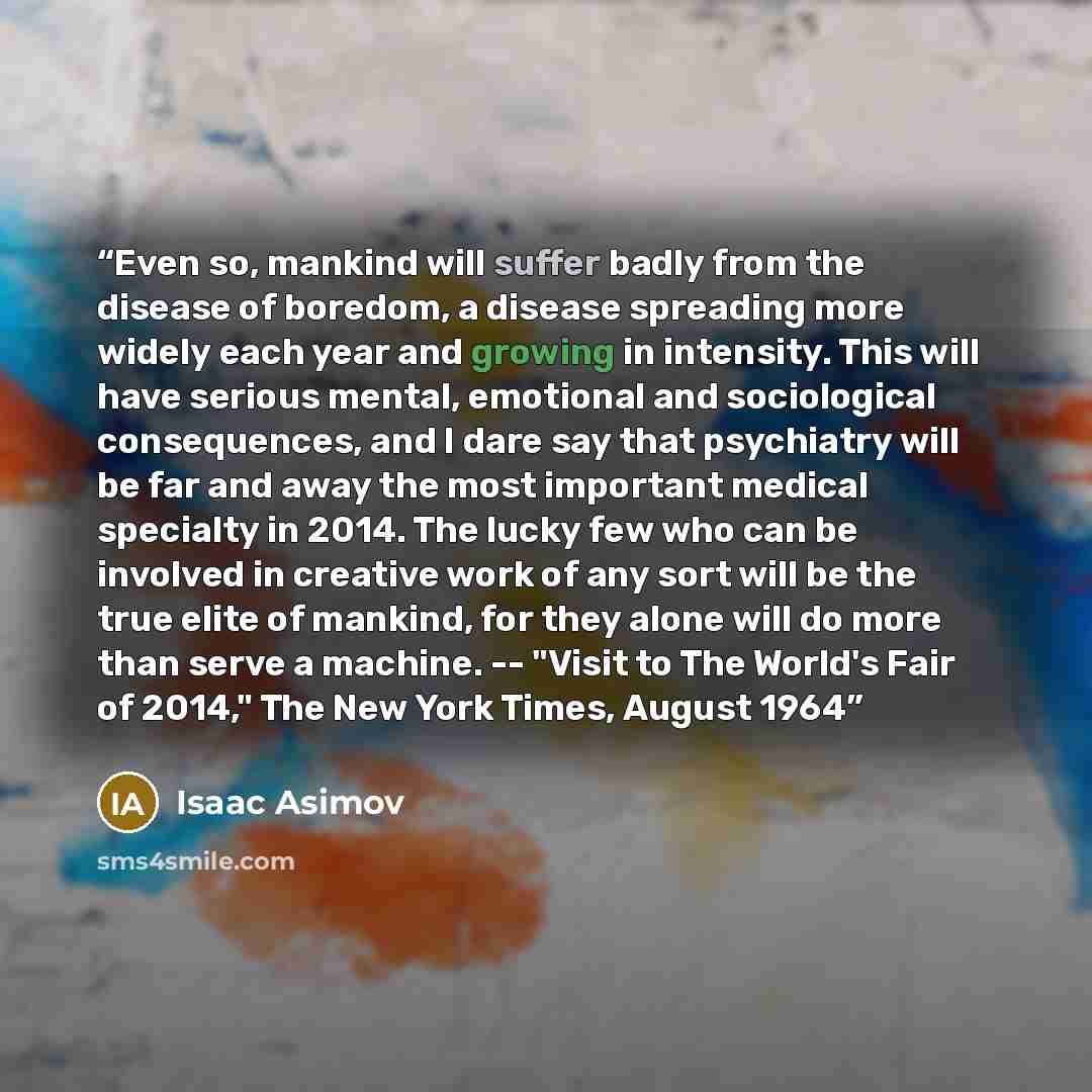 “Even so, mankind will suffer badly from the disease of boredom, a disease spreading more widely each year and growing in intensity. This will have serious mental, emotional and sociological consequences, and I dare say that psychiatry will be far and away the most important medical specialty in…” quote by Isaac Asimov