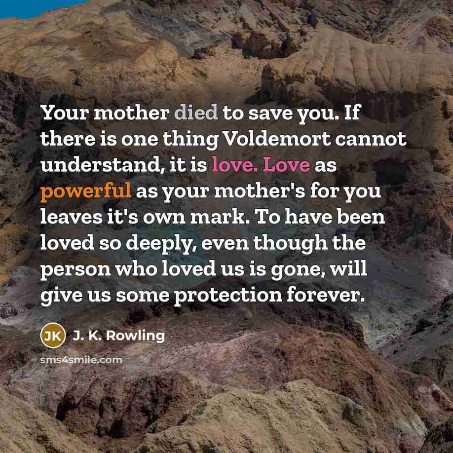 “Your mother died to save you. If there is one thing Voldemort cannot understand, it is love. Love as powerful as your mother's for you leaves it's own mark. To have been loved so deeply, even though the person who loved us is gone, will give us some protection forever.” quote by J. K. Rowling