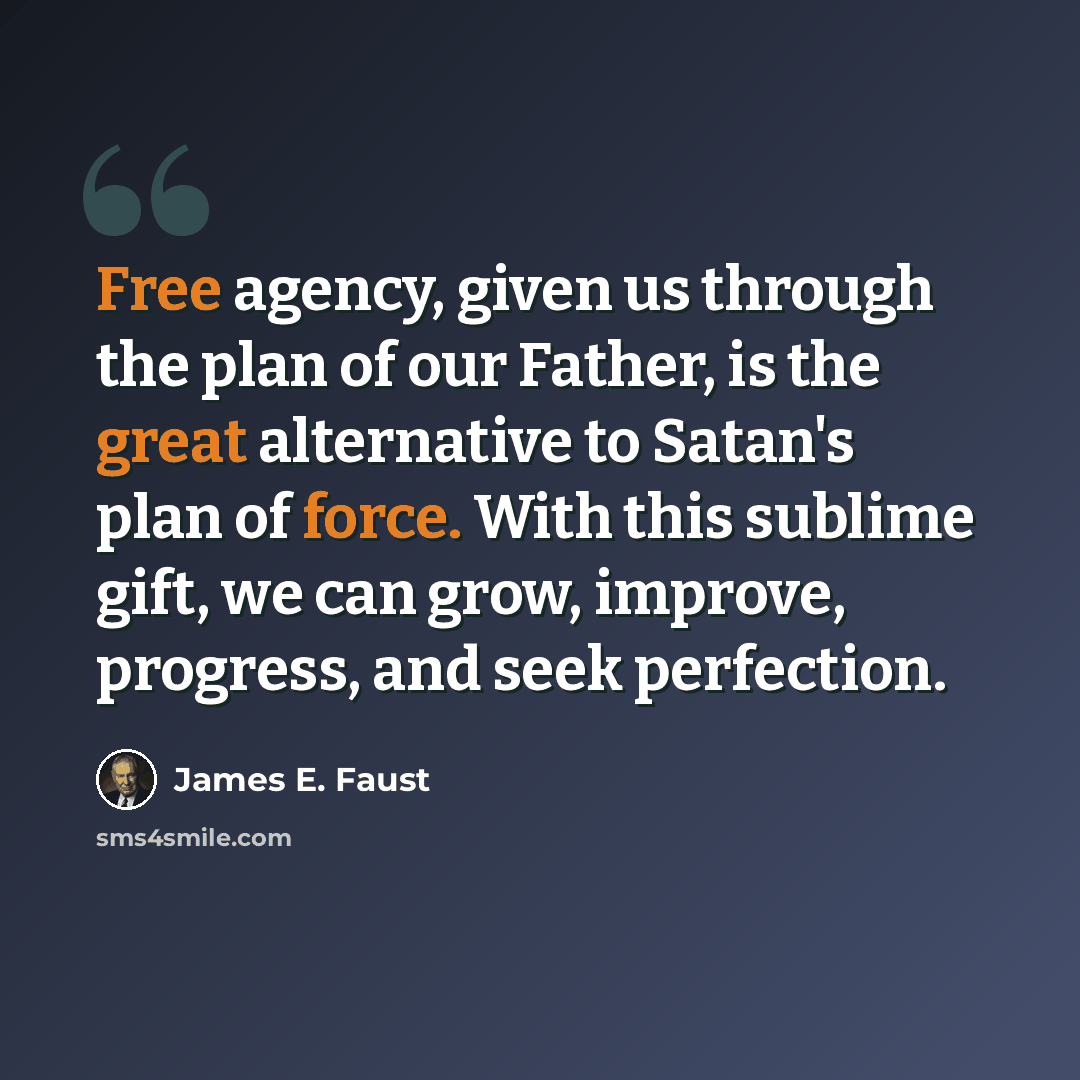 “Free agency, given us through the plan of our Father, is the great alternative to Satan's plan of force. With this sublime gift, we can grow, improve, progress, and seek perfection.” quote by James E. Faust