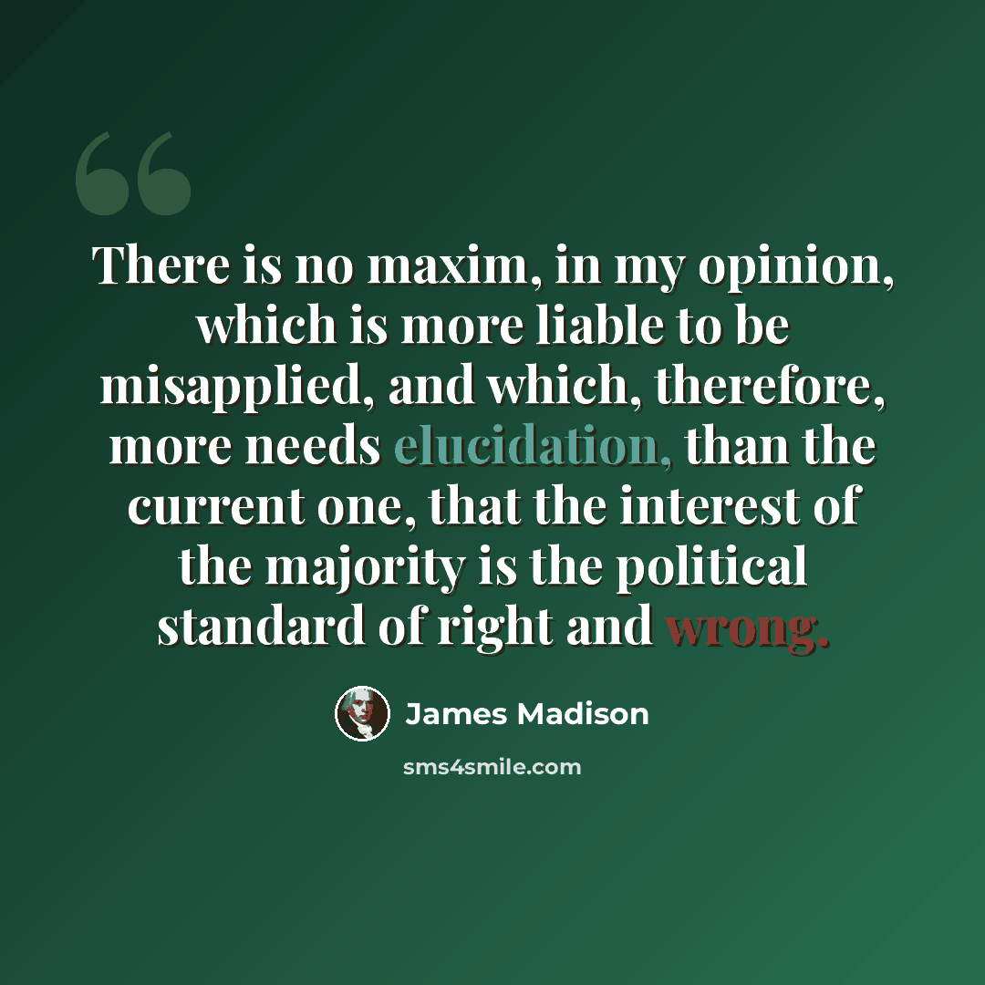 “There is no maxim, in my opinion, which is more liable to be misapplied, and which, therefore, more needs elucidation, than the current one, that the interest of the majority is the political standard of right and wrong.” quote by James Madison