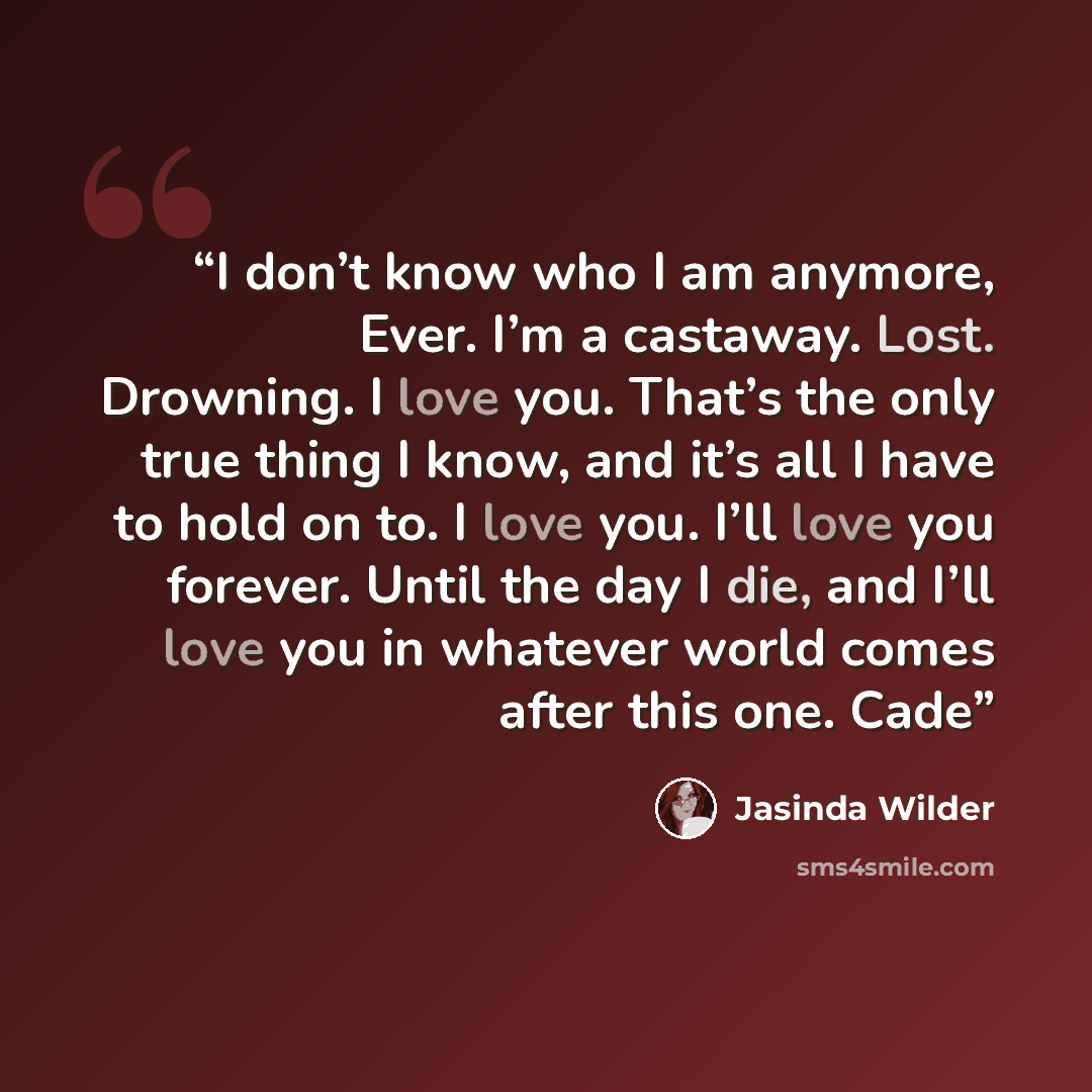 “I don’t know who I am anymore, Ever. I’m a castaway. Lost. Drowning. I love you. That’s the only true thing I know, and it’s all I have to hold on to. I love you. I’ll love you forever. Until the day I die, and I’ll love you in whatever world comes after this one. Cade” quote by Jasinda Wilder