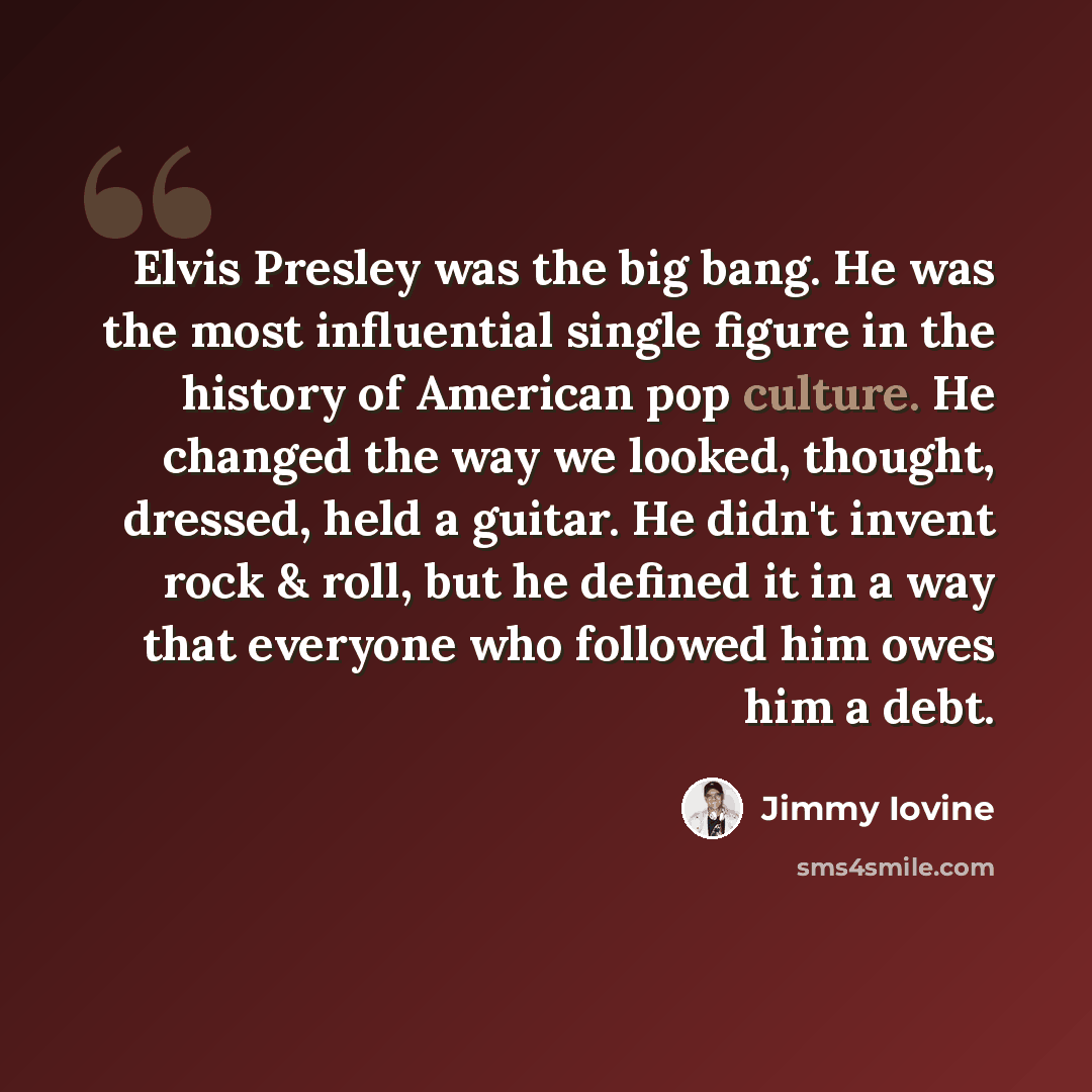 “Elvis Presley was the big bang. He was the most influential single figure in the history of American pop culture. He changed the way we looked, thought, dressed, held a guitar. He didn't invent rock & roll, but he defined it in a way that everyone who followed him owes him a debt.” quote by Jimmy Iovine