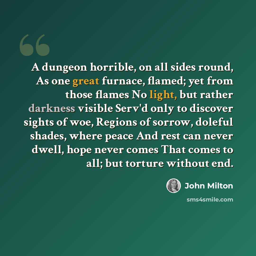 “A dungeon horrible, on all sides round, As one great furnace, flamed; yet from those flames No light, but rather darkness visible Serv'd only to discover sights of woe, Regions of sorrow, doleful shades, where peace And rest can never dwell, hope never comes That comes to all; but torture without…” quote by John Milton