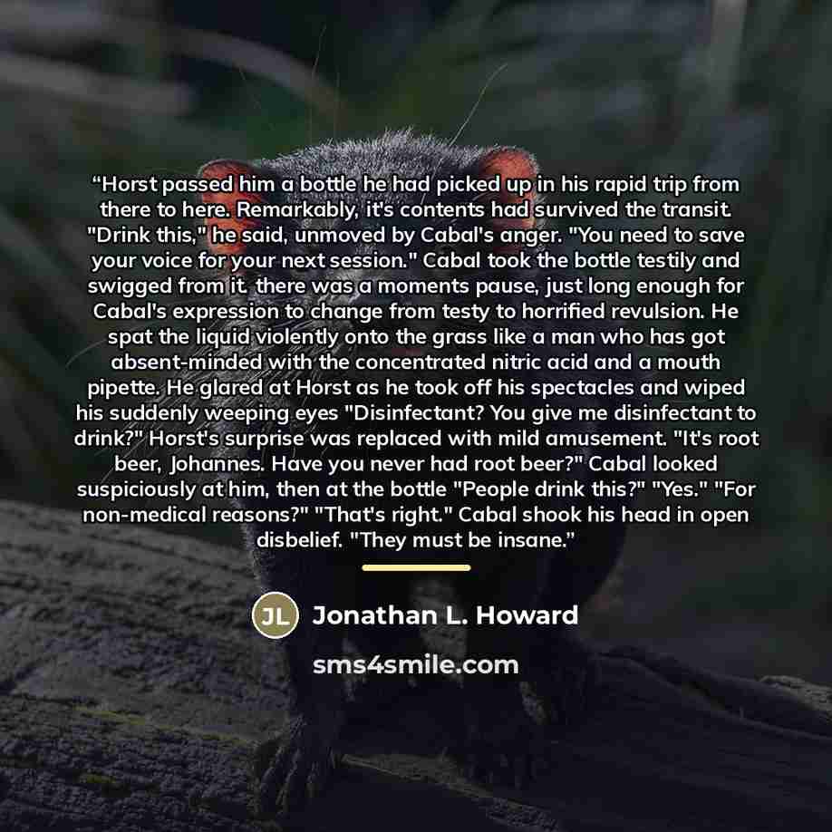 “Horst passed him a bottle he had picked up in his rapid trip from there to here. Remarkably, it's contents had survived the transit. "Drink this," he said, unmoved by Cabal's anger. "You need to save your voice for your next session." Cabal took the bottle testily and swigged from it. there was a…” quote by Jonathan L. Howard