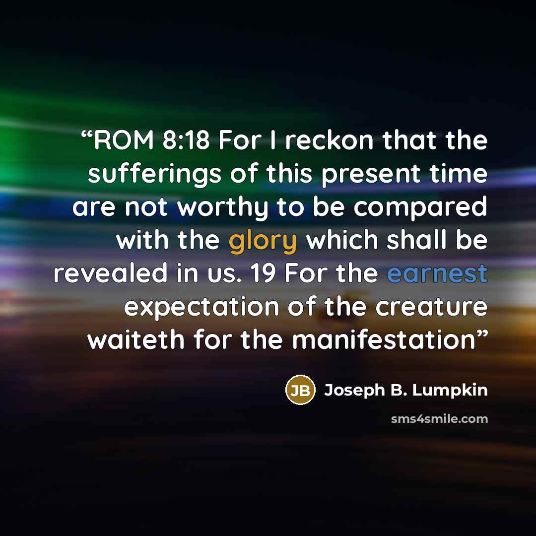 “ROM 8:18 For I reckon that the sufferings of this present time are not worthy to be compared with the glory which shall be revealed in us. 19 For the earnest expectation of the creature waiteth for the manifestation” quote by Joseph B. Lumpkin