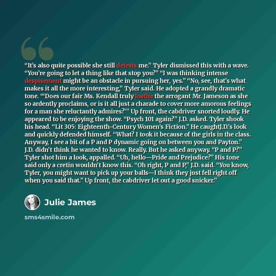 “It’s also quite possible she still detests me.” Tyler dismissed this with a wave. “You’re going to let a thing like that stop you?” “I was thinking intense despisement might be an obstacle in pursuing her, yes.” “No, see, that’s what makes it all the more interesting,” Tyler said. He adopted a…” quote by Julie James