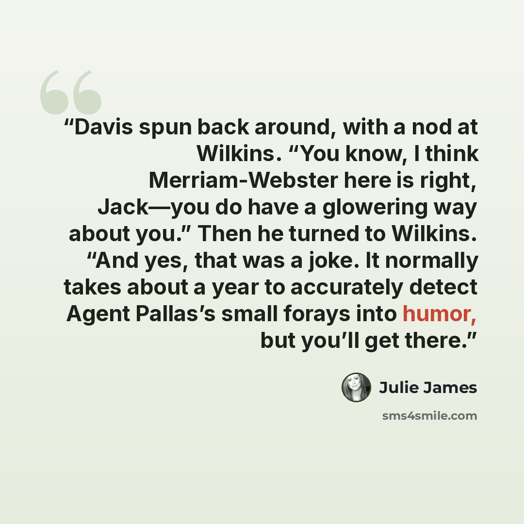 “Davis spun back around, with a nod at Wilkins. “You know, I think Merriam-Webster here is right, Jack—you do have a glowering way about you.” Then he turned to Wilkins. “And yes, that was a joke. It normally takes about a year to accurately detect Agent Pallas’s small forays into humor, but you’ll…” quote by Julie James