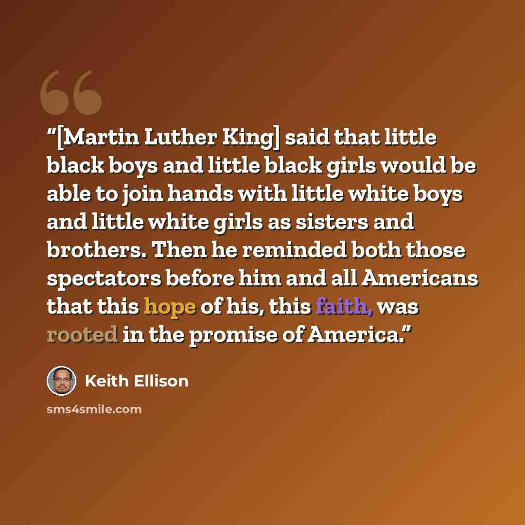 “[Martin Luther King] said that little black boys and little black girls would be able to join hands with little white boys and little white girls as sisters and brothers. Then he reminded both those spectators before him and all Americans that this hope of his, this faith, was rooted in the…” quote by Keith Ellison
