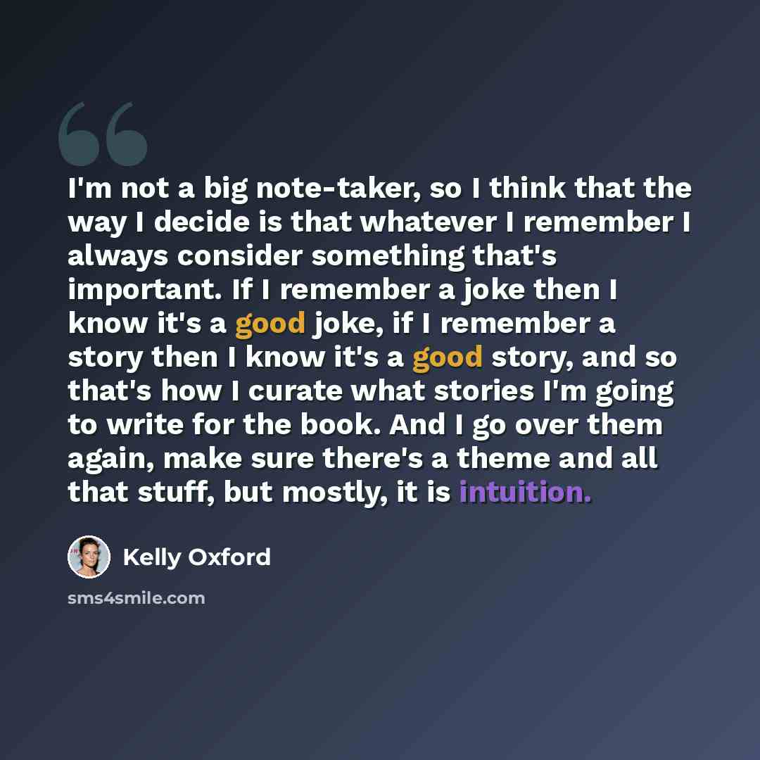 “I'm not a big note-taker, so I think that the way I decide is that whatever I remember I always consider something that's important. If I remember a joke then I know it's a good joke, if I remember a story then I know it's a good story, and so that's how I curate what stories I'm going to write…” quote by Kelly Oxford