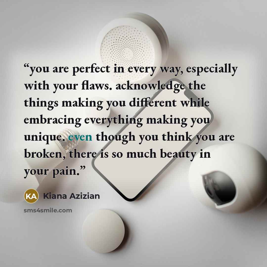 “you are perfect in every way, especially with your flaws. acknowledge the things making you different while embracing everything making you unique. even though you think you are broken, there is so much beauty in your pain.” quote by Kiana Azizian