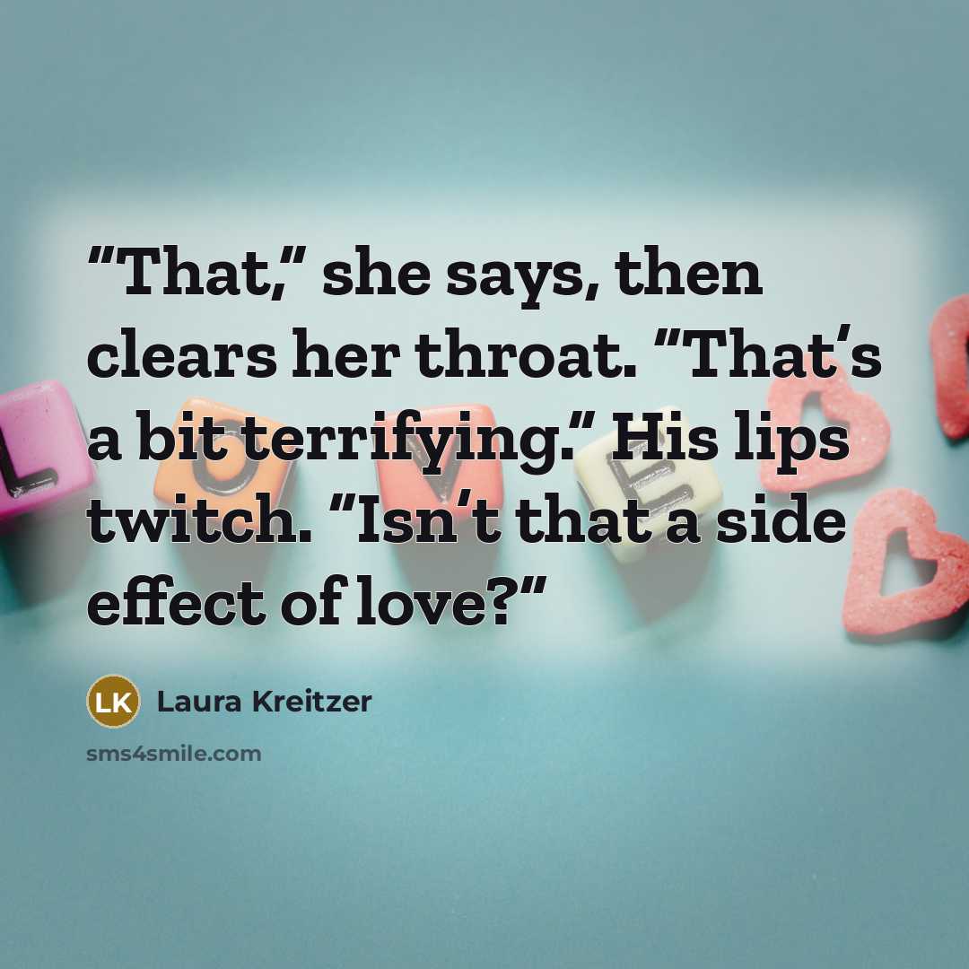 “That,” she says, then clears her throat. “That’s a bit terrifying.” His lips twitch. “Isn’t that a side effect of love?” quote by Laura Kreitzer