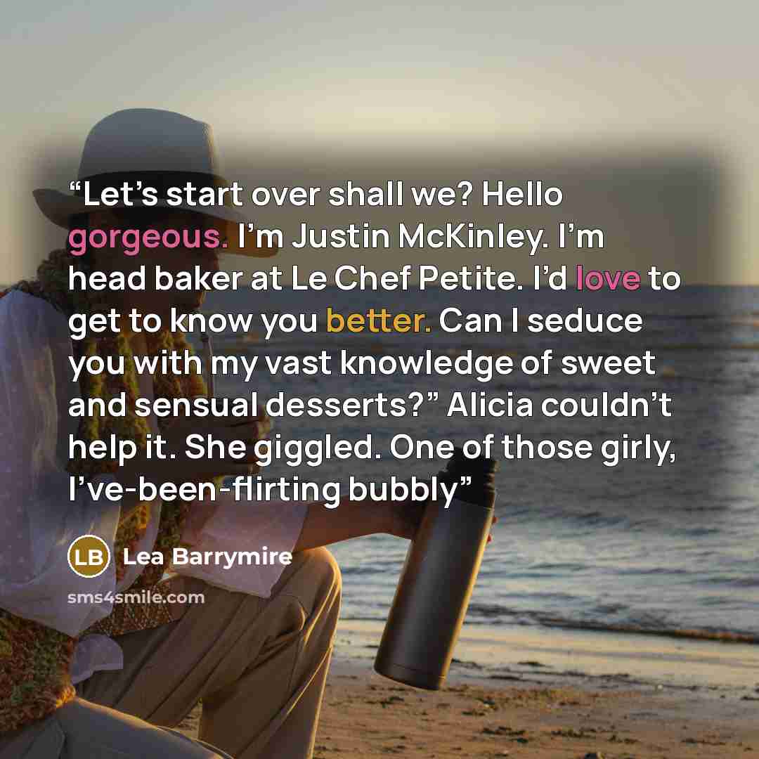 “Let’s start over shall we? Hello gorgeous. I’m Justin McKinley. I’m head baker at Le Chef Petite. I’d love to get to know you better. Can I seduce you with my vast knowledge of sweet and sensual desserts?” Alicia couldn’t help it. She giggled. One of those girly, I’ve-been-flirting bubbly” quote by Lea Barrymire