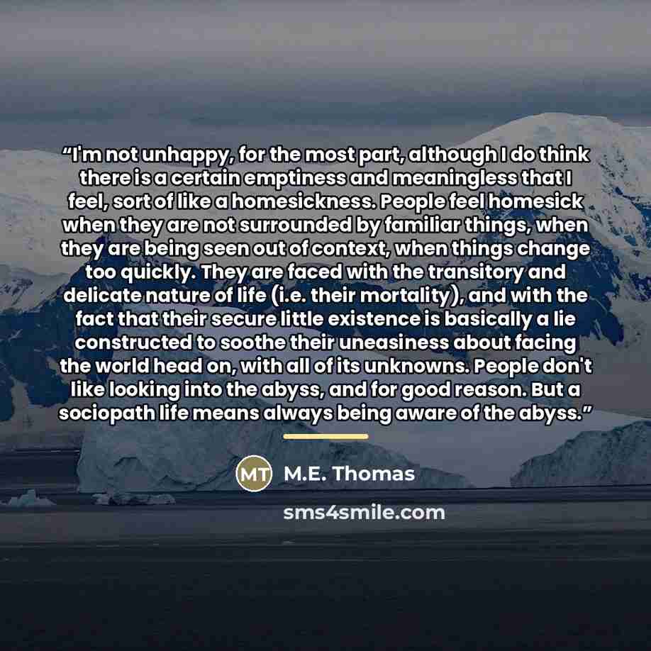 “I'm not unhappy, for the most part, although I do think there is a certain emptiness and meaningless that I feel, sort of like a homesickness. People feel homesick when they are not surrounded by familiar things, when they are being seen out of context, when things change too quickly. They are…” quote by M.E. Thomas