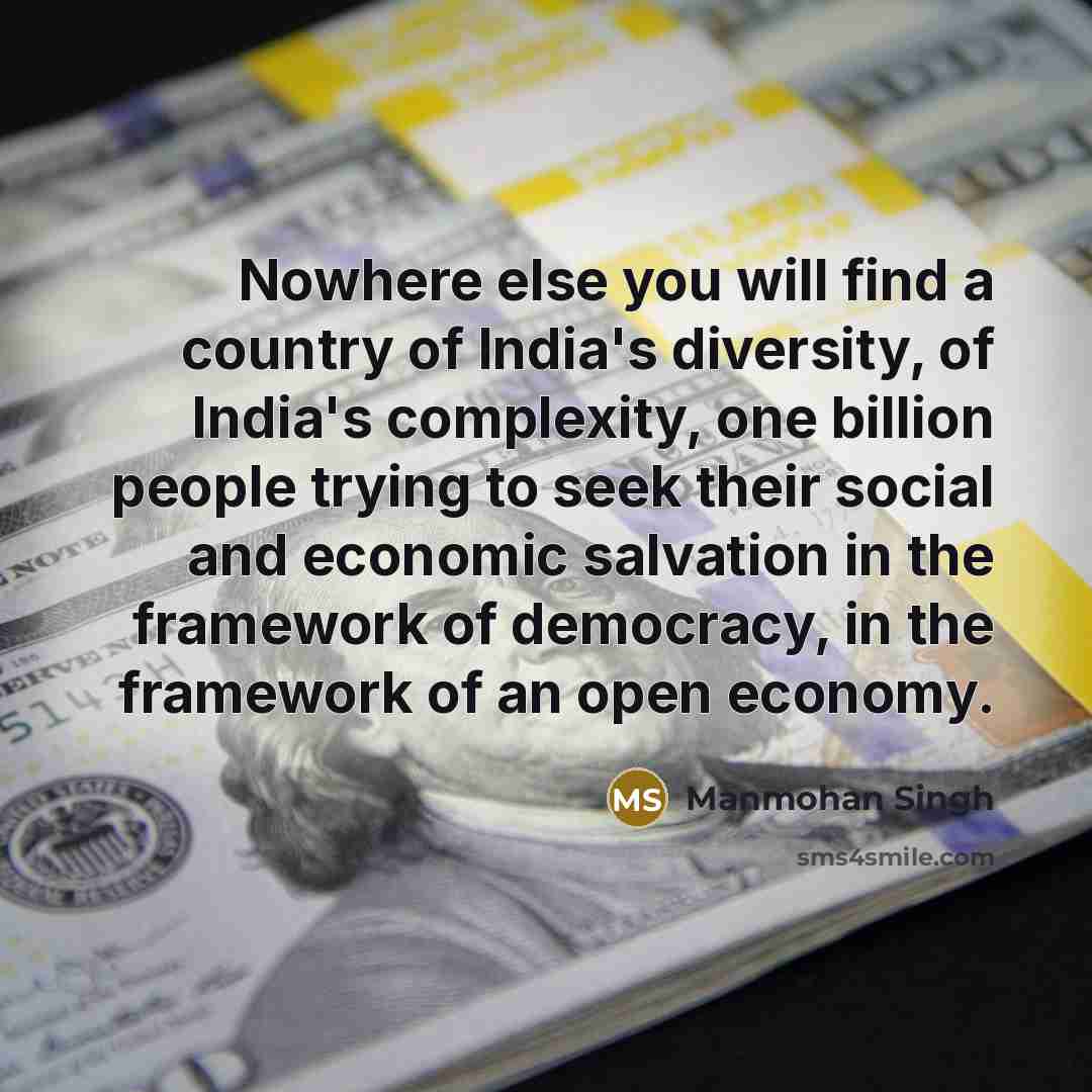 “Nowhere else you will find a country of India's diversity, of India's complexity, one billion people trying to seek their social and economic salvation in the framework of democracy, in the framework of an open economy.” quote by Manmohan Singh