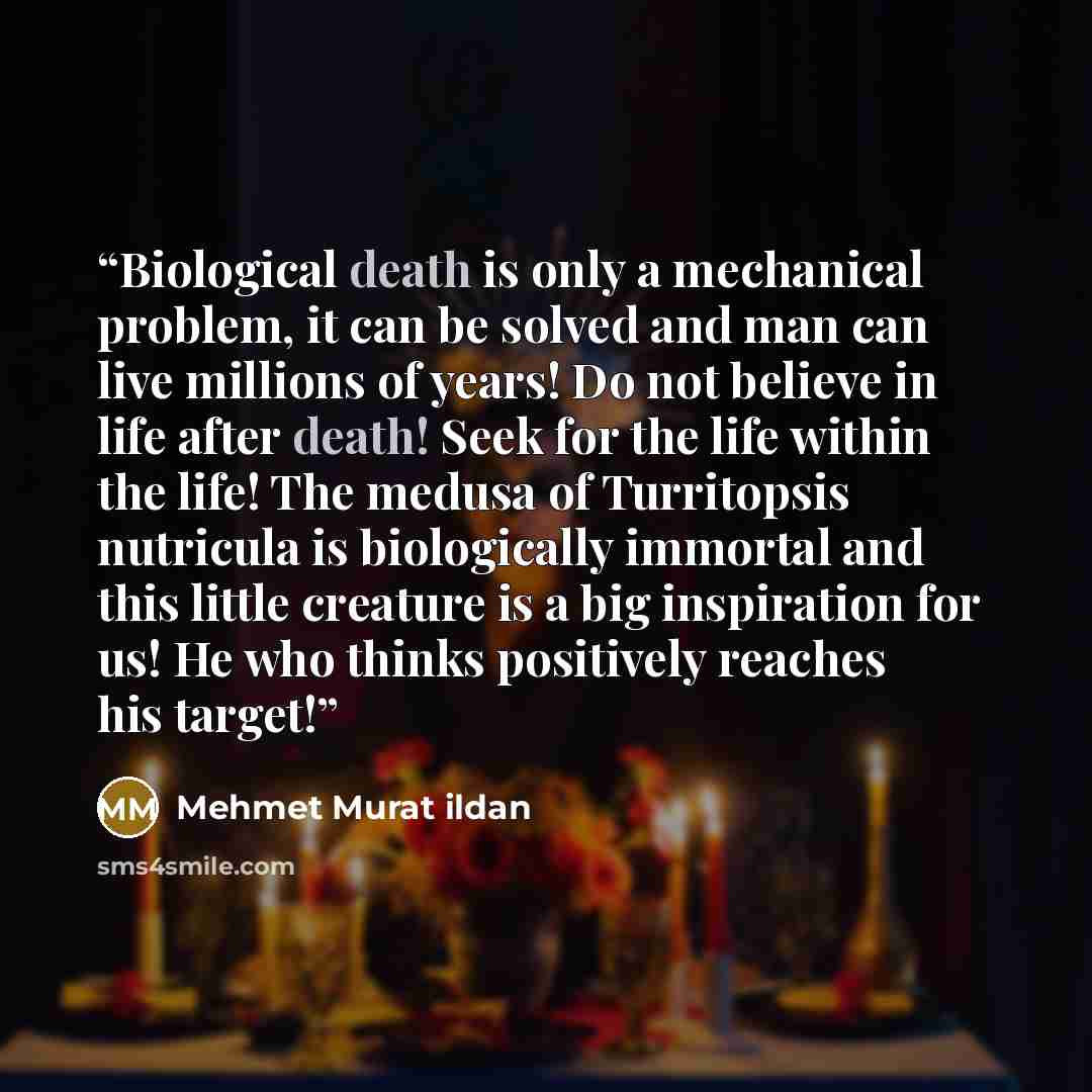 “Biological death is only a mechanical problem, it can be solved and man can live millions of years! Do not believe in life after death! Seek for the life within the life! The medusa of Turritopsis nutricula is biologically immortal and this little creature is a big inspiration for us! He who…” quote by Mehmet Murat ildan