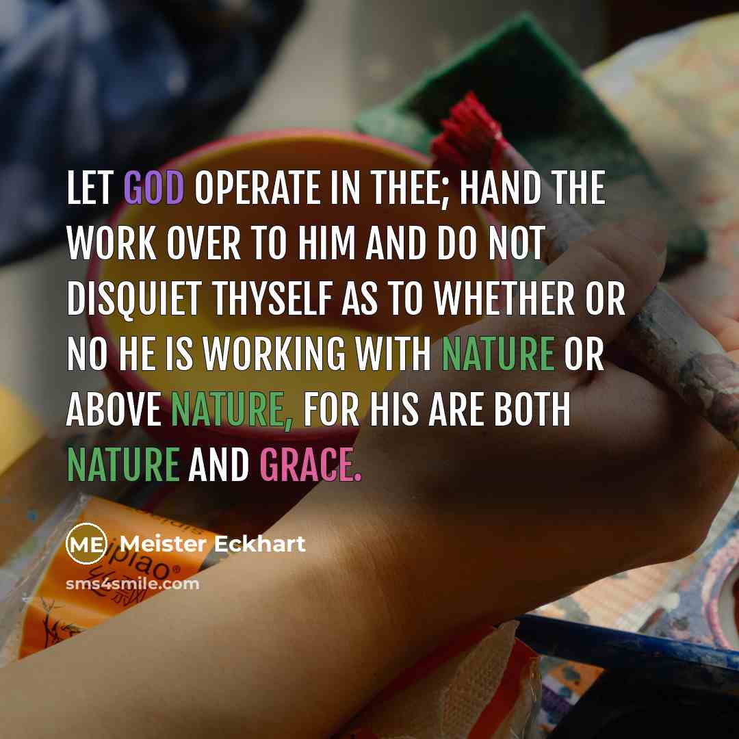 “Let God operate in thee; Hand the work over to Him and do not disquiet thyself as to whether or no He is working with nature or above nature, for His are both nature and grace.” quote by Meister Eckhart