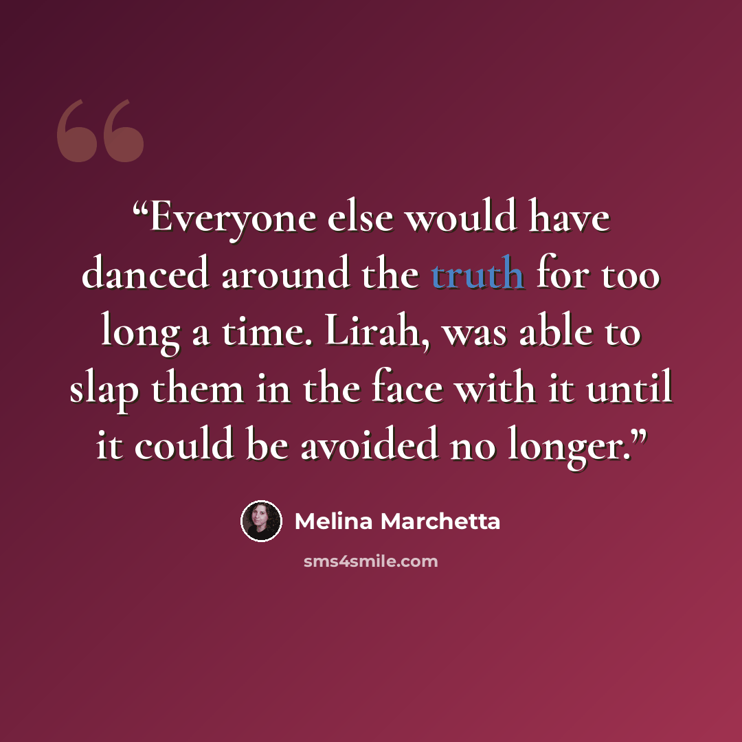 “Everyone else would have danced around the truth for too long a time. Lirah, was able to slap them in the face with it until it could be avoided no longer.” quote by Melina Marchetta
