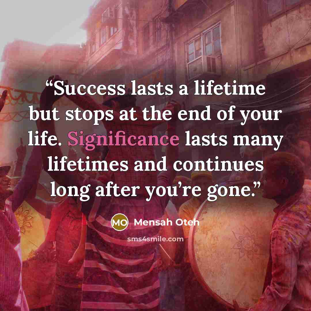 “Success lasts a lifetime but stops at the end of your life. Significance lasts many lifetimes and continues long after you’re gone.” quote by Mensah Oteh