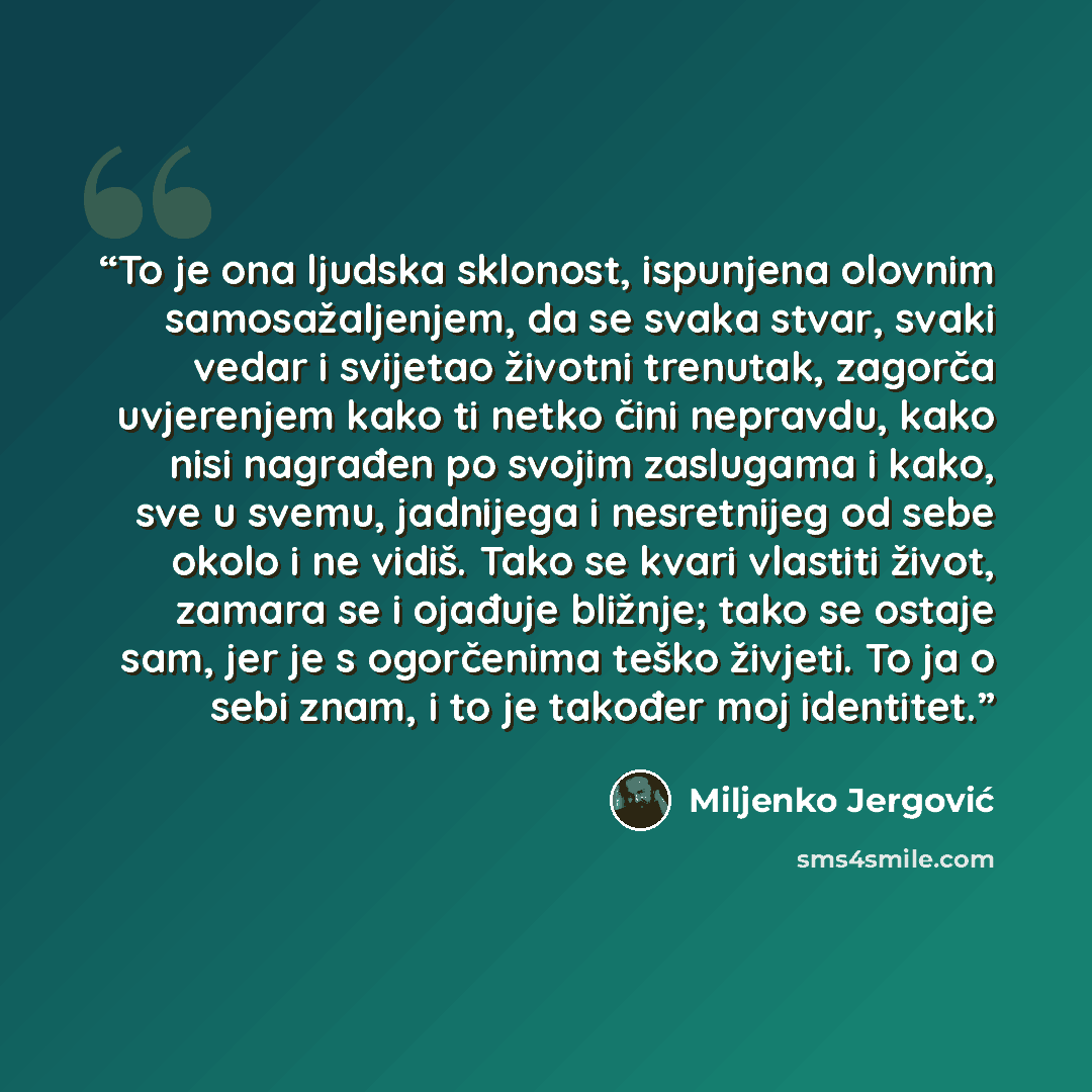 “To je ona ljudska sklonost, ispunjena olovnim samosažaljenjem, da se svaka stvar, svaki vedar i svijetao životni trenutak, zagorča uvjerenjem kako ti netko čini nepravdu, kako nisi nagrađen po svojim zaslugama i kako, sve u svemu, jadnijega i nesretnijeg od sebe okolo i ne vidiš. Tako se kvari…” quote by Miljenko Jergović