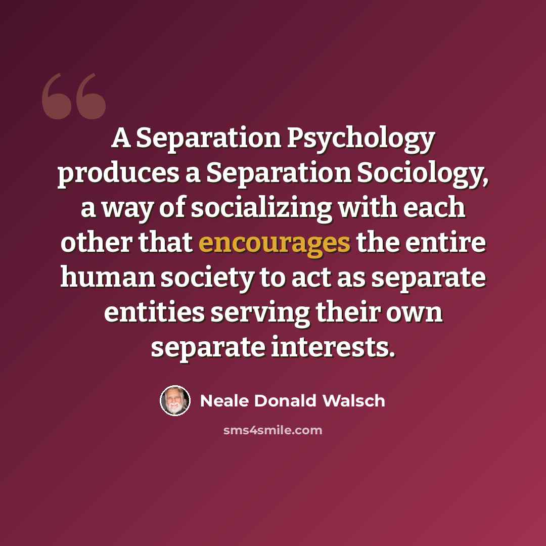 “A Separation Psychology produces a Separation Sociology, a way of socializing with each other that encourages the entire human society to act as separate entities serving their own separate interests.” quote by Neale Donald Walsch