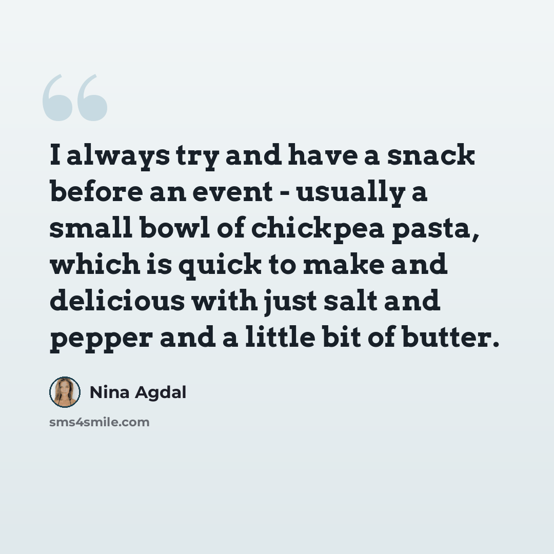 “I always try and have a snack before an event - usually a small bowl of chickpea pasta, which is quick to make and delicious with just salt and pepper and a little bit of butter.” quote by Nina Agdal
