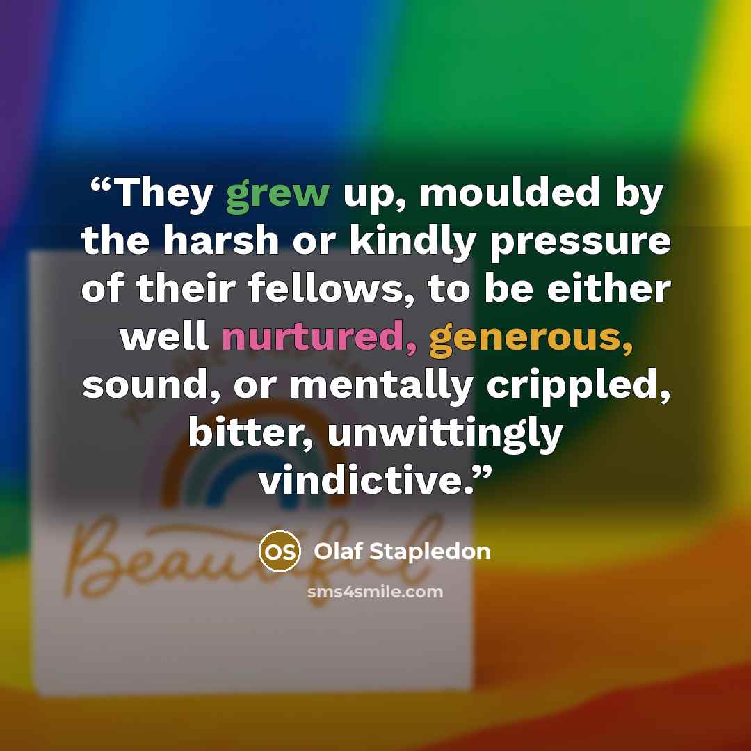 “They grew up, moulded by the harsh or kindly pressure of their fellows, to be either well nurtured, generous, sound, or mentally crippled, bitter, unwittingly vindictive.” quote by Olaf Stapledon