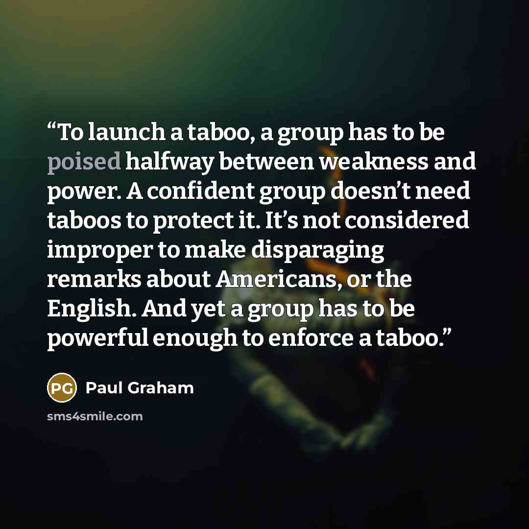 “To launch a taboo, a group has to be poised halfway between weakness and power. A confident group doesn’t need taboos to protect it. It’s not considered improper to make disparaging remarks about Americans, or the English. And yet a group has to be powerful enough to enforce a taboo.” quote by Paul Graham