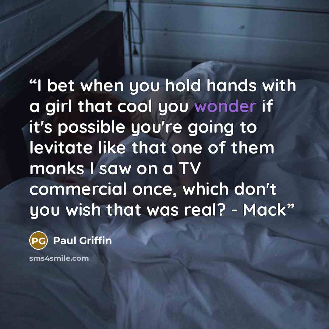 “I bet when you hold hands with a girl that cool you wonder if it's possible you're going to levitate like that one of them monks I saw on a TV commercial once, which don't you wish that was real? - Mack” quote by Paul Griffin