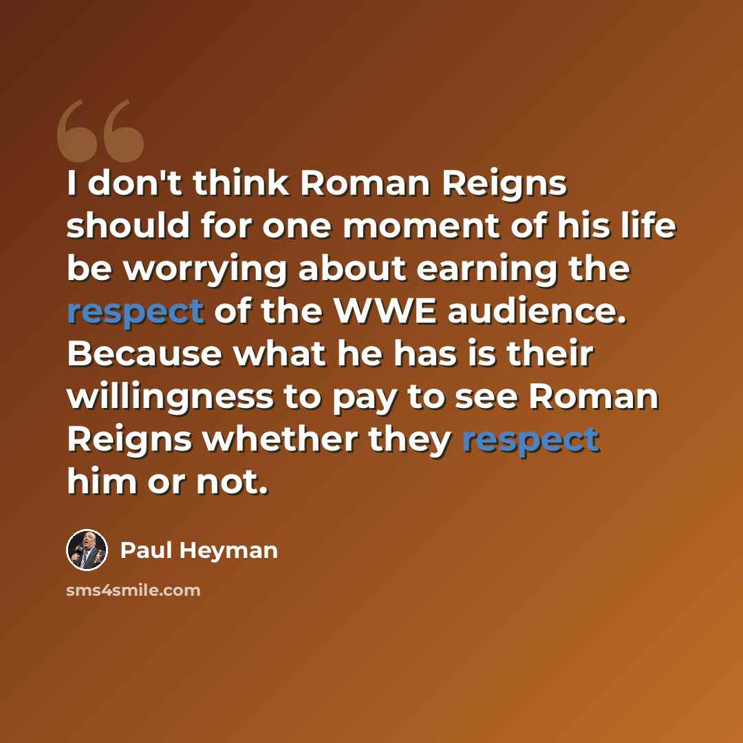 “I don't think Roman Reigns should for one moment of his life be worrying about earning the respect of the WWE audience. Because what he has is their willingness to pay to see Roman Reigns whether they respect him or not.” quote by Paul Heyman